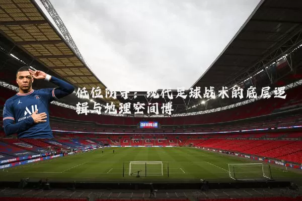 低位防守：现代足球战术的底层逻辑与地理空间博弈