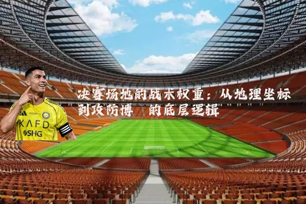 决赛场地的战术权重：从地理坐标到攻防博弈的底层逻辑